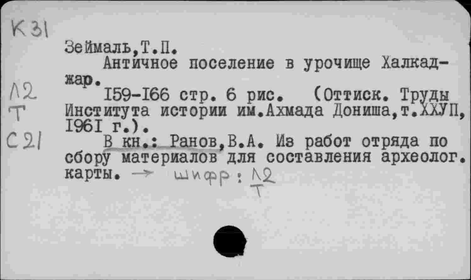 ﻿К dl
Зеймаль,Т.П.
Античное поселение в урочище Халкад-, жар.
159-166 стр. 6 рис. (Оттиск. Труды 'Т Института истории им.Ахмада Дониша,т.ХХУП, _ n. 1961 г.).
С 2-І В kh.î Ранов,В.А. Из работ отряда по сбору материалов для составления археолог, карты. —>• ixi^cpp »